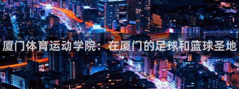 欧亿体育官方正版app娱乐代理怎么样:厦门体育运动学院:在厦
